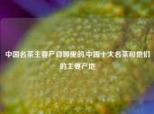 中国名茶主要产自哪里的,中国十大名茶和他们的主要产地