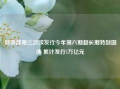 财政部第三次续发行今年第六期超长期特别国债 累计发行1万亿元