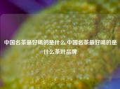 中国名茶最好喝的是什么,中国名茶最好喝的是什么茶叶品牌