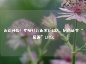 诉讼升级！中安科起诉索赔15亿，招商证券“反诉”2.87亿