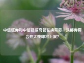 中信证券和中信建投高管轮换背后，头部券商合并大戏即将上演？