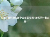 芒果TV里说抽奖送中国名茶,芒果tv抽奖茶叶怎么退