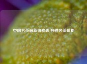 中国名茶最新价格表,各种名茶价格