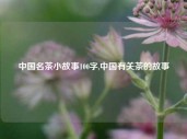 中国名茶小故事100字,中国有关茶的故事