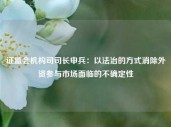 证监会机构司司长申兵：以法治的方式消除外资参与市场面临的不确定性