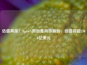 估值再涨！SpaceX拟出售内部股份，估值将超2500亿美元