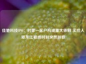 佳驰科技IPO：对单一客户构成重大依赖 实控人邓龙江敏感时刻突然辞职