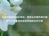 证监会机构司司长申兵：研究允许境外银行申请个人养老金投资业务指标合并计算