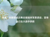 美媒：特朗普抵达集会现场并发表讲话，宣布自己在大选中获胜