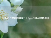 马斯克“胜利的果实”：Space X和xAI估值暴涨