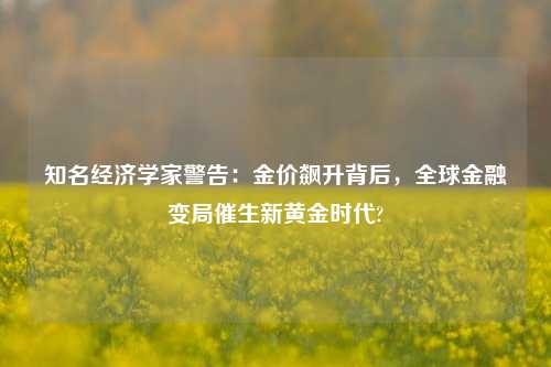 知名经济学家警告：金价飙升背后，全球金融变局催生新黄金时代?