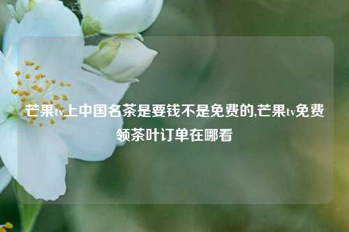 芒果tv上中国名茶是要钱不是免费的,芒果tv免费领茶叶订单在哪看