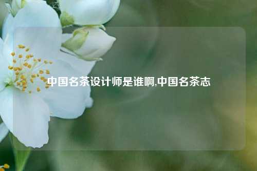 中国名茶设计师是谁啊,中国名茶志