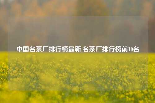 中国名茶厂排行榜最新,名茶厂排行榜前10名