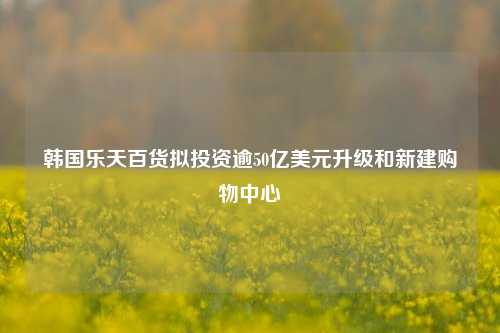 韩国乐天百货拟投资逾50亿美元升级和新建购物中心