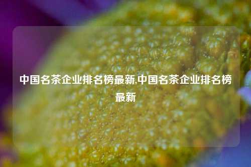 中国名茶企业排名榜最新,中国名茶企业排名榜最新