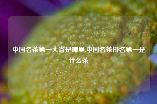 中国名茶第一大省是哪里,中国名茶排名第一是什么茶