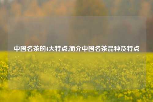 中国名茶的4大特点,简介中国名茶品种及特点