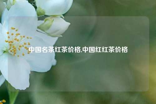 中国名茶红茶价格,中国红红茶价格