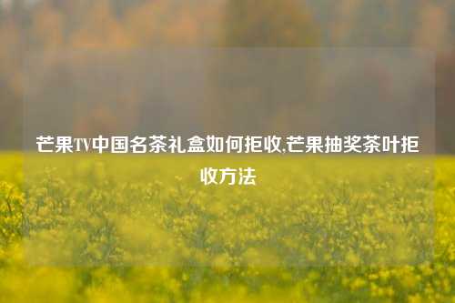 芒果TV中国名茶礼盒如何拒收,芒果抽奖茶叶拒收方法