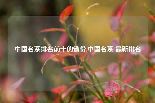 中国名茶排名前十的省份,中国名茶 最新排名