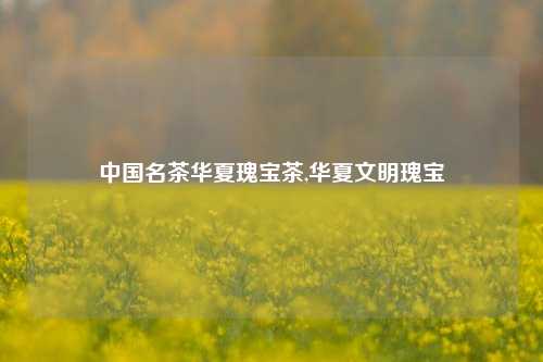 中国名茶华夏瑰宝茶,华夏文明瑰宝