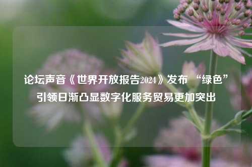 论坛声音《世界开放报告2024》发布 “绿色”引领日渐凸显数字化服务贸易更加突出