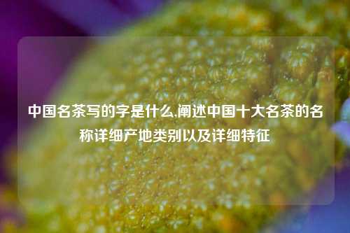 中国名茶写的字是什么,阐述中国十大名茶的名称详细产地类别以及详细特征