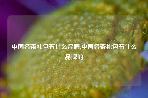 中国名茶礼包有什么品牌,中国名茶礼包有什么品牌的