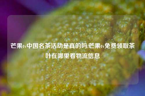 芒果tv中国名茶活动是真的吗,芒果tv免费领取茶叶在哪里看物流信息