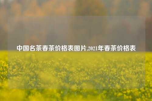 中国名茶春茶价格表图片,2021年春茶价格表