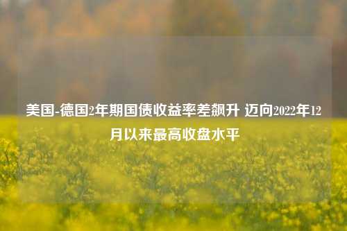 美国-德国2年期国债收益率差飙升 迈向2022年12月以来最高收盘水平