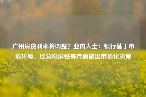 广州房贷利率将调整？业内人士：银行基于市场环境、经营稳健性等方面做出市场化决策