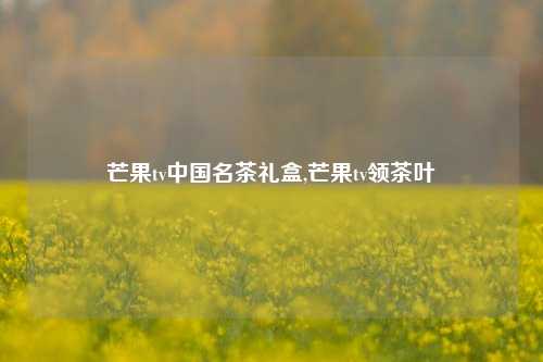 芒果tv中国名茶礼盒,芒果tv领茶叶