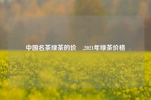 中国名茶绿茶的价挌,2021年绿茶价格