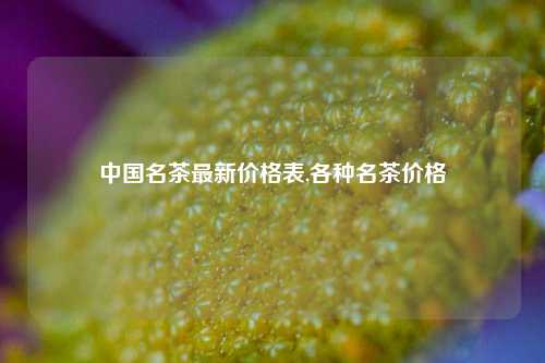 中国名茶最新价格表,各种名茶价格