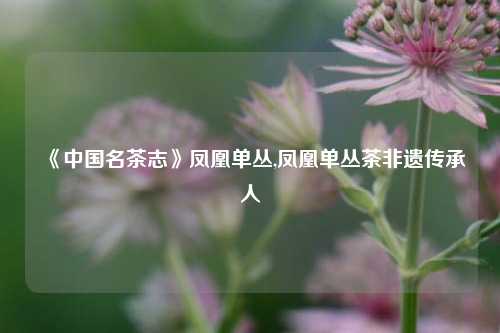 《中国名茶志》凤凰单丛,凤凰单丛茶非遗传承人