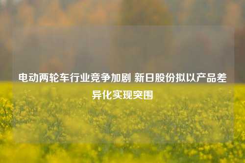 电动两轮车行业竞争加剧 新日股份拟以产品差异化实现突围