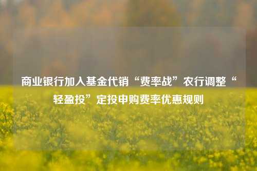 商业银行加入基金代销“费率战”农行调整“轻盈投”定投申购费率优惠规则