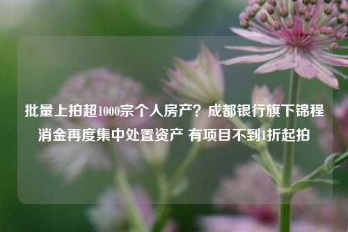 批量上拍超1000宗个人房产？成都银行旗下锦程消金再度集中处置资产 有项目不到1折起拍