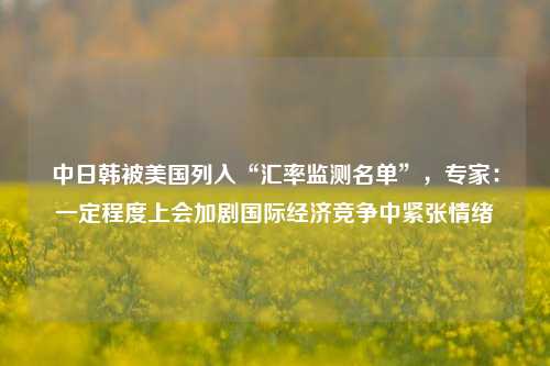 中日韩被美国列入“汇率监测名单”，专家：一定程度上会加剧国际经济竞争中紧张情绪