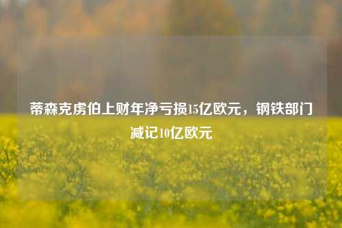 蒂森克虏伯上财年净亏损15亿欧元，钢铁部门减记10亿欧元