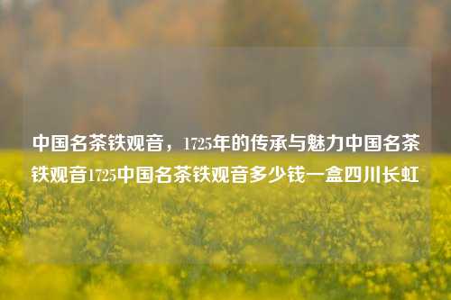 中国名茶铁观音，1725年的传承与魅力中国名茶铁观音1725中国名茶铁观音多少钱一盒四川长虹