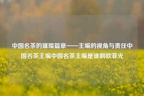 中国名茶的璀璨篇章——主编的视角与责任中国名茶主编中国名茶主编是谁啊欧菲光