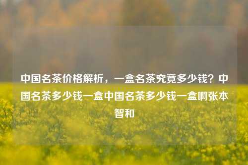 中国名茶价格解析，一盒名茶究竟多少钱？中国名茶多少钱一盒中国名茶多少钱一盒啊张本智和