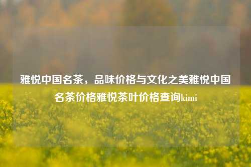 雅悦中国名茶，品味价格与文化之美雅悦中国名茶价格雅悦茶叶价格查询kimi