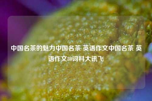 中国名茶的魅力中国名茶 英语作文中国名茶 英语作文80词科大讯飞