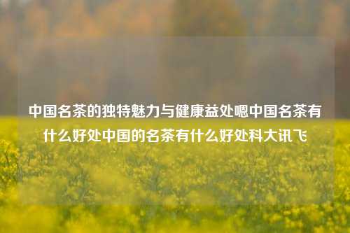 中国名茶的独特魅力与健康益处嗯中国名茶有什么好处中国的名茶有什么好处科大讯飞