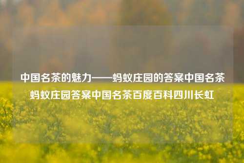 中国名茶的魅力——蚂蚁庄园的答案中国名茶蚂蚁庄园答案中国名茶百度百科四川长虹