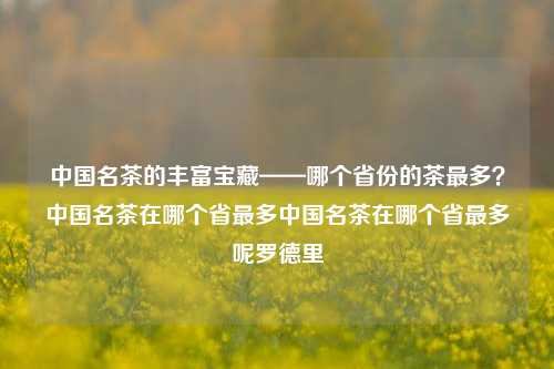 中国名茶的丰富宝藏——哪个省份的茶最多？中国名茶在哪个省最多中国名茶在哪个省最多呢罗德里